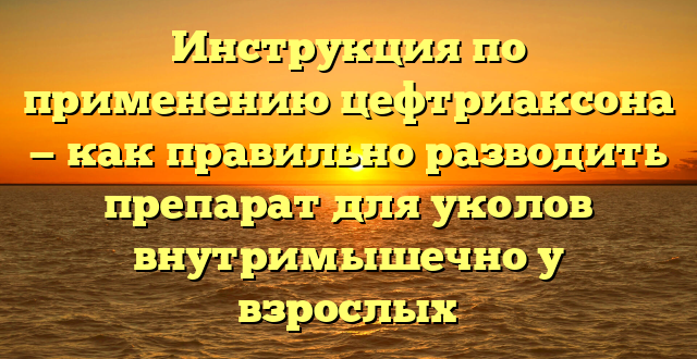 Инструкция по применению цефтриаксона — как правильно разводить препарат для уколов внутримышечно у взрослых