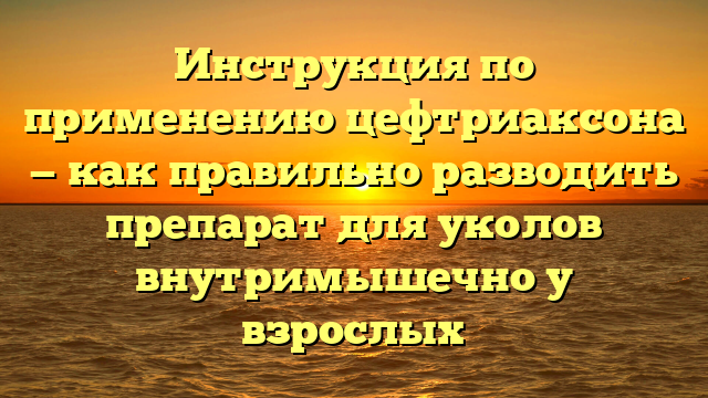 Инструкция по применению цефтриаксона — как правильно разводить препарат для уколов внутримышечно у взрослых