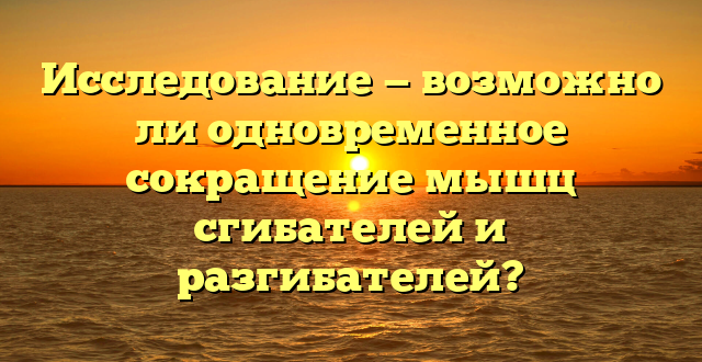 Исследование — возможно ли одновременное сокращение мышц сгибателей и разгибателей?