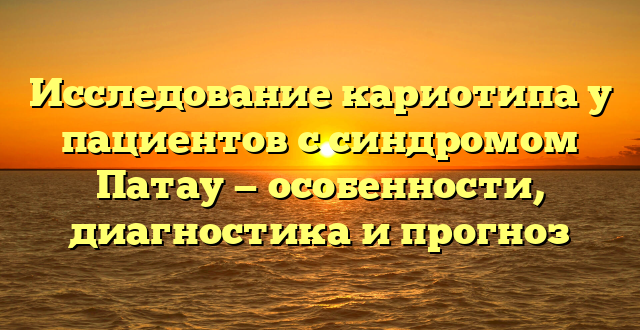 Исследование кариотипа у пациентов с синдромом Патау — особенности, диагностика и прогноз