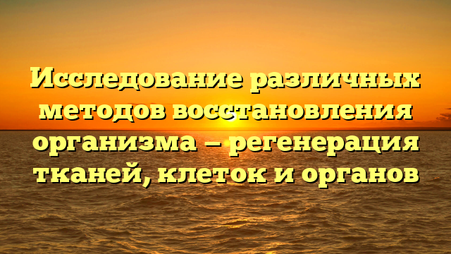 Исследование различных методов восстановления организма — регенерация тканей, клеток и органов