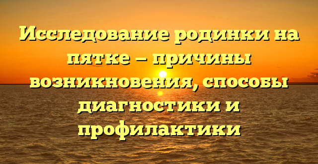 Исследование родинки на пятке — причины возникновения, способы диагностики и профилактики