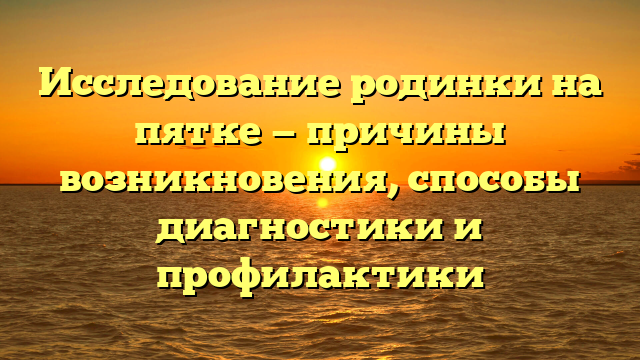 Исследование родинки на пятке — причины возникновения, способы диагностики и профилактики