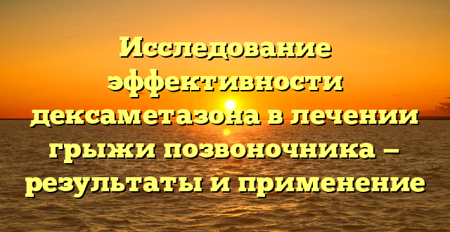 Исследование эффективности дексаметазона в лечении грыжи позвоночника — результаты и применение