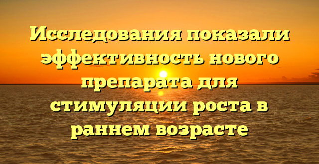 Исследования показали эффективность нового препарата для стимуляции роста в раннем возрасте