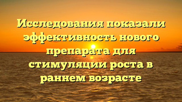 Исследования показали эффективность нового препарата для стимуляции роста в раннем возрасте