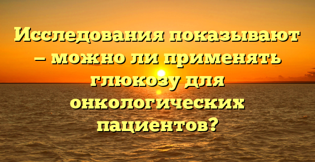 Исследования показывают — можно ли применять глюкозу для онкологических пациентов?