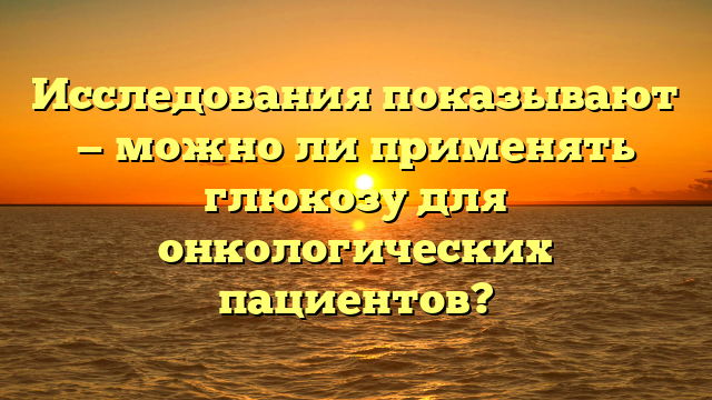 Исследования показывают — можно ли применять глюкозу для онкологических пациентов?