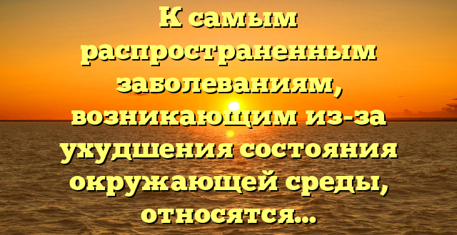 К самым распространенным заболеваниям, возникающим из-за ухудшения состояния окружающей среды, относятся…