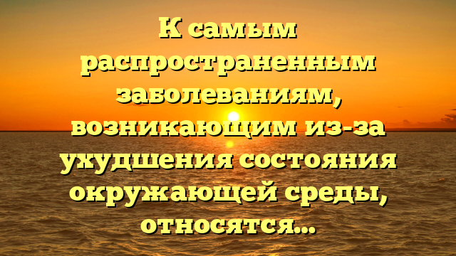 К самым распространенным заболеваниям, возникающим из-за ухудшения состояния окружающей среды, относятся…