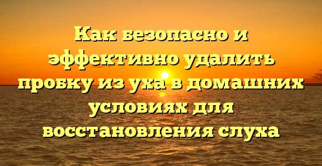 Как безопасно и эффективно удалить пробку из уха в домашних условиях для восстановления слуха