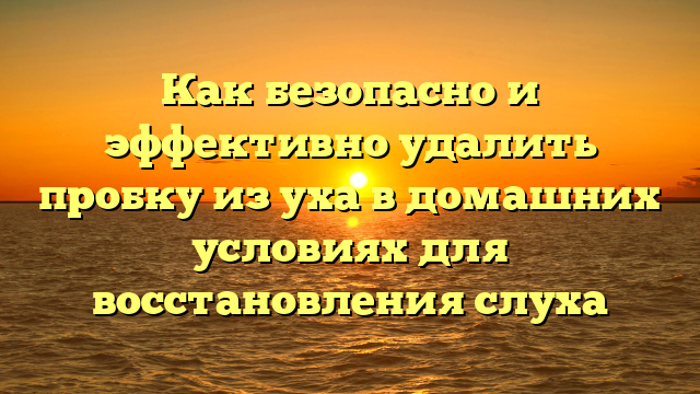 Как безопасно и эффективно удалить пробку из уха в домашних условиях для восстановления слуха