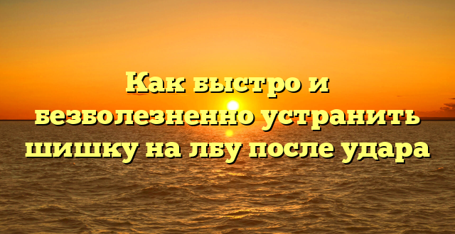 Как быстро и безболезненно устранить шишку на лбу после удара