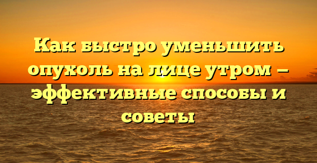 Как быстро уменьшить опухоль на лице утром — эффективные способы и советы