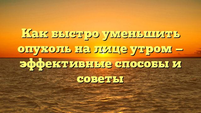 Как быстро уменьшить опухоль на лице утром — эффективные способы и советы