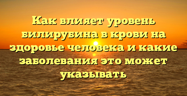 Как влияет уровень билирубина в крови на здоровье человека и какие заболевания это может указывать