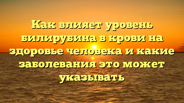 Как влияет уровень билирубина в крови на здоровье человека и какие заболевания это может указывать