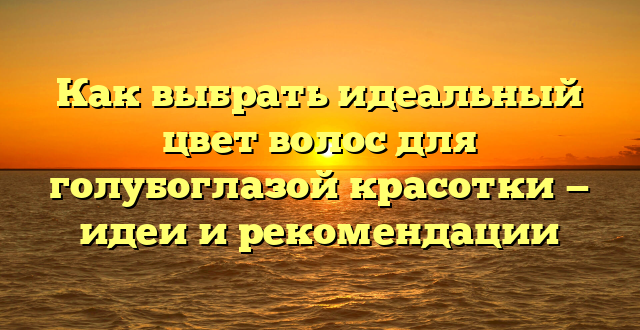 Как выбрать идеальный цвет волос для голубоглазой красотки — идеи и рекомендации