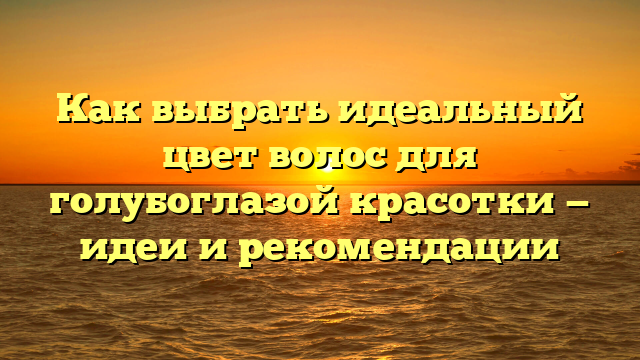 Как выбрать идеальный цвет волос для голубоглазой красотки — идеи и рекомендации