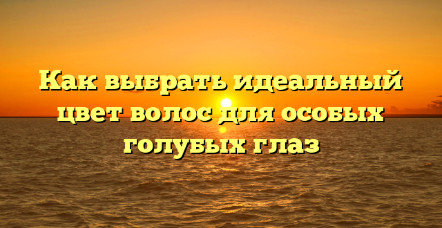 Как выбрать идеальный цвет волос для особых голубых глаз