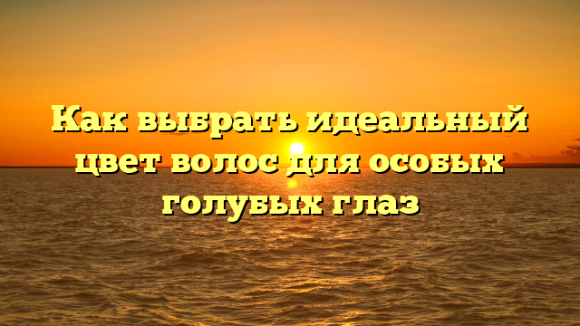 Как выбрать идеальный цвет волос для особых голубых глаз