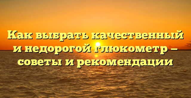 Как выбрать качественный и недорогой глюкометр — советы и рекомендации