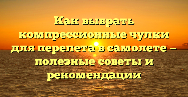 Как выбрать компрессионные чулки для перелета в самолете — полезные советы и рекомендации