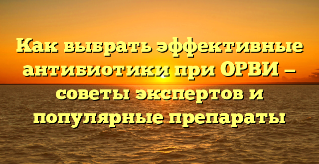 Как выбрать эффективные антибиотики при ОРВИ — советы экспертов и популярные препараты