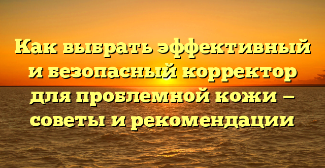 Как выбрать эффективный и безопасный корректор для проблемной кожи — советы и рекомендации