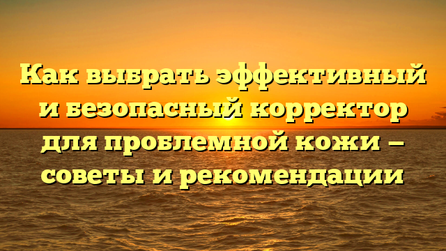 Как выбрать эффективный и безопасный корректор для проблемной кожи — советы и рекомендации