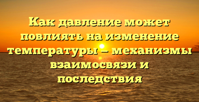 Как давление может повлиять на изменение температуры — механизмы взаимосвязи и последствия