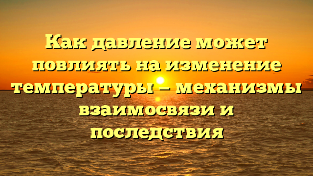 Как давление может повлиять на изменение температуры — механизмы взаимосвязи и последствия