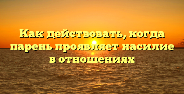 Как действовать, когда парень проявляет насилие в отношениях