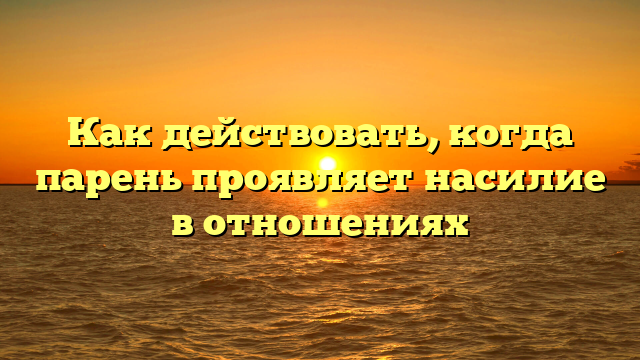 Как действовать, когда парень проявляет насилие в отношениях