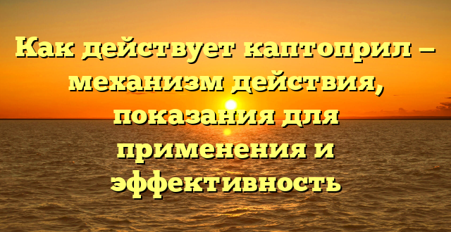 Как действует каптоприл — механизм действия, показания для применения и эффективность