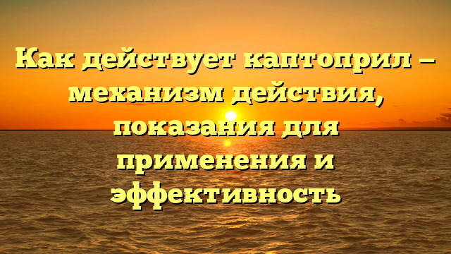 Как действует каптоприл — механизм действия, показания для применения и эффективность