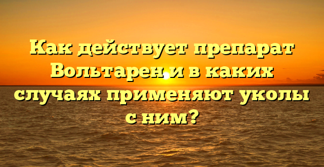 Как действует препарат Вольтарен и в каких случаях применяют уколы с ним?