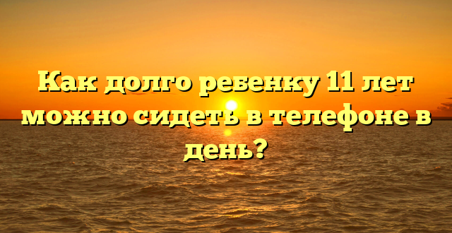 Как долго ребенку 11 лет можно сидеть в телефоне в день?