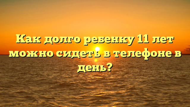 Как долго ребенку 11 лет можно сидеть в телефоне в день?