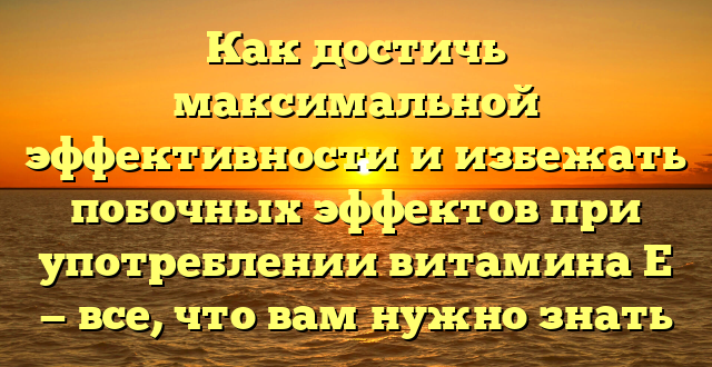 Как достичь максимальной эффективности и избежать побочных эффектов при употреблении витамина Е — все, что вам нужно знать