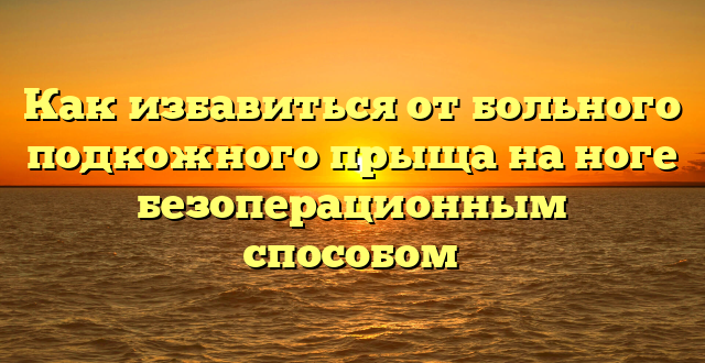 Как избавиться от больного подкожного прыща на ноге безоперационным способом