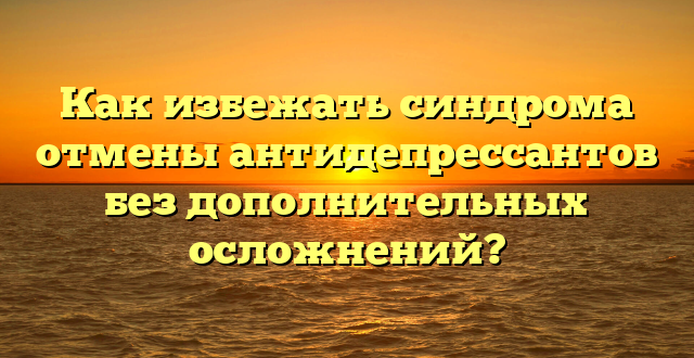 Как избежать синдрома отмены антидепрессантов без дополнительных осложнений?