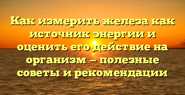 Как измерить железа как источник энергии и оценить его действие на организм — полезные советы и рекомендации