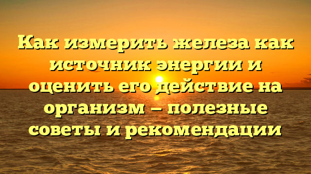 Как измерить железа как источник энергии и оценить его действие на организм — полезные советы и рекомендации