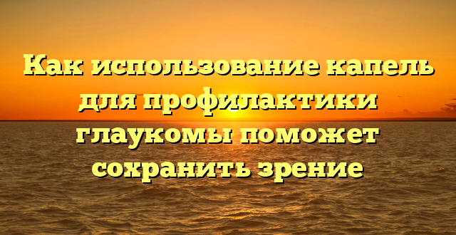 Как использование капель для профилактики глаукомы поможет сохранить зрение