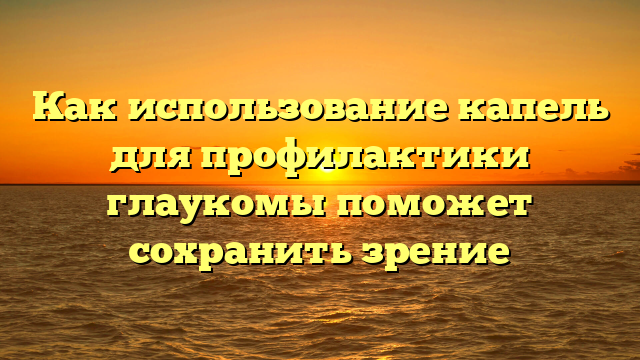 Как использование капель для профилактики глаукомы поможет сохранить зрение