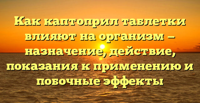 Как каптоприл таблетки влияют на организм — назначение, действие, показания к применению и побочные эффекты