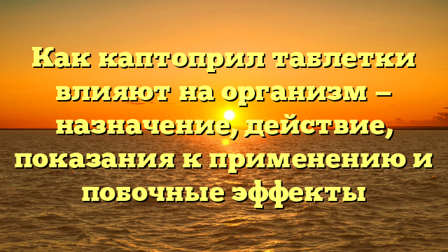 Как каптоприл таблетки влияют на организм — назначение, действие, показания к применению и побочные эффекты