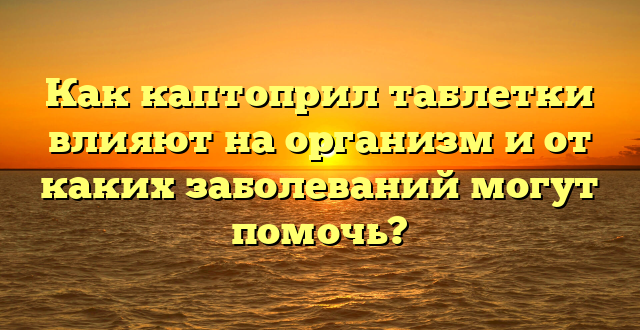 Как каптоприл таблетки влияют на организм и от каких заболеваний могут помочь?