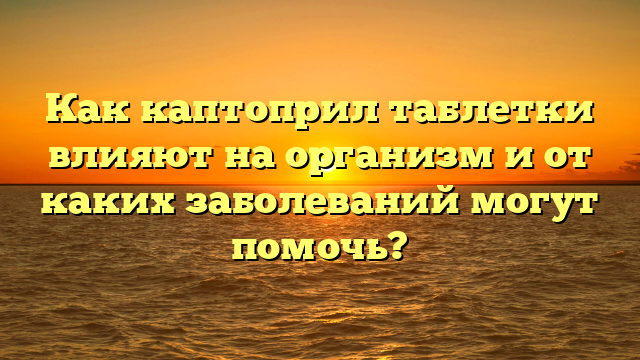 Как каптоприл таблетки влияют на организм и от каких заболеваний могут помочь?